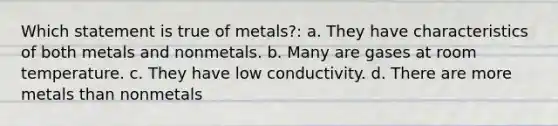 Which statement is true of metals?: a. They have characteristics of both metals and nonmetals. b. Many are gases at room temperature. c. They have low conductivity. d. There are more metals than nonmetals