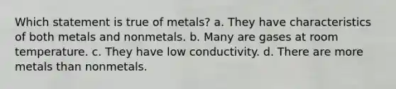 Which statement is true of metals? a. They have characteristics of both metals and nonmetals. b. Many are gases at room temperature. c. They have low conductivity. d. There are more metals than nonmetals.