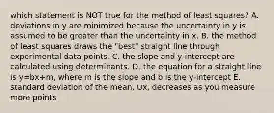 which statement is NOT true for the method of least squares? A. deviations in y are minimized because the uncertainty in y is assumed to be greater than the uncertainty in x. B. the method of least squares draws the "best" straight line through experimental data points. C. the slope and y-intercept are calculated using determinants. D. the equation for a straight line is y=bx+m, where m is the slope and b is the y-intercept E. standard deviation of the mean, Ux, decreases as you measure more points