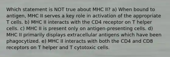 Which statement is NOT true about MHC II? a) When bound to antigen, MHC II serves a key role in activation of the appropriate T cells. b) MHC II interacts with the CD4 receptor on T helper cells. c) MHC II is present only on antigen-presenting cells. d) MHC II primarily displays extracellular antigens which have been phagocytized. e) MHC II interacts with both the CD4 and CD8 receptors on T helper and T cytotoxic cells.