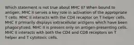 Which statement is not true about MHC II? When bound to antigen, MHC II serves a key role in activation of the appropriate T cells. MHC II interacts with the CD4 receptor on T helper cells. MHC II primarily displays extracellular antigens which have been phagocytized. MHC II is present only on antigen-presenting cells. MHC II interacts with both the CD4 and CD8 receptors on T helper and T cytotoxic cells.