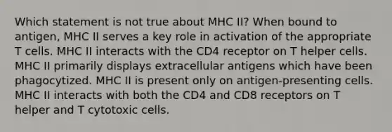 Which statement is not true about MHC II? When bound to antigen, MHC II serves a key role in activation of the appropriate T cells. MHC II interacts with the CD4 receptor on T helper cells. MHC II primarily displays extracellular antigens which have been phagocytized. MHC II is present only on antigen-presenting cells. MHC II interacts with both the CD4 and CD8 receptors on T helper and T cytotoxic cells.