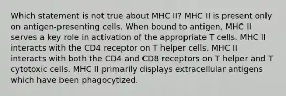 Which statement is not true about MHC II? MHC II is present only on antigen-presenting cells. When bound to antigen, MHC II serves a key role in activation of the appropriate T cells. MHC II interacts with the CD4 receptor on T helper cells. MHC II interacts with both the CD4 and CD8 receptors on T helper and T cytotoxic cells. MHC II primarily displays extracellular antigens which have been phagocytized.