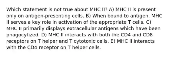 Which statement is not true about MHC II? A) MHC II is present only on antigen-presenting cells. B) When bound to antigen, MHC II serves a key role in activation of the appropriate T cells. C) MHC II primarily displays extracellular antigens which have been phagocytized. D) MHC II interacts with both the CD4 and CD8 receptors on T helper and T cytotoxic cells. E) MHC II interacts with the CD4 receptor on T helper cells.