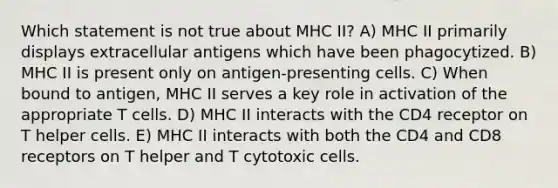 Which statement is not true about MHC II? A) MHC II primarily displays extracellular antigens which have been phagocytized. B) MHC II is present only on antigen-presenting cells. C) When bound to antigen, MHC II serves a key role in activation of the appropriate T cells. D) MHC II interacts with the CD4 receptor on T helper cells. E) MHC II interacts with both the CD4 and CD8 receptors on T helper and T cytotoxic cells.