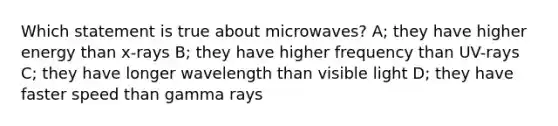 Which statement is true about microwaves? A; they have higher energy than x-rays B; they have higher frequency than UV-rays C; they have longer wavelength than visible light D; they have faster speed than gamma rays