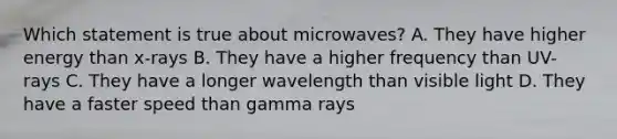 Which statement is true about microwaves? A. They have higher energy than x-rays B. They have a higher frequency than UV-rays C. They have a longer wavelength than visible light D. They have a faster speed than gamma rays