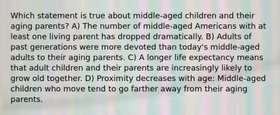 Which statement is true about middle-aged children and their aging parents? A) The number of middle-aged Americans with at least one living parent has dropped dramatically. B) Adults of past generations were more devoted than today's middle-aged adults to their aging parents. C) A longer life expectancy means that adult children and their parents are increasingly likely to grow old together. D) Proximity decreases with age: Middle-aged children who move tend to go farther away from their aging parents.