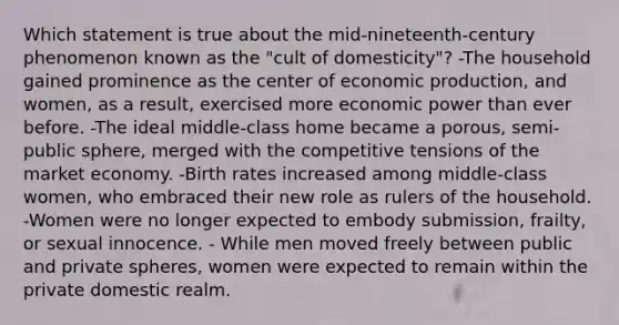 Which statement is true about the mid-nineteenth-century phenomenon known as the "cult of domesticity"? -The household gained prominence as the center of economic production, and women, as a result, exercised more economic power than ever before. -The ideal middle-class home became a porous, semi-public sphere, merged with the competitive tensions of the market economy. -Birth rates increased among middle-class women, who embraced their new role as rulers of the household. -Women were no longer expected to embody submission, frailty, or sexual innocence. - While men moved freely between public and private spheres, women were expected to remain within the private domestic realm.