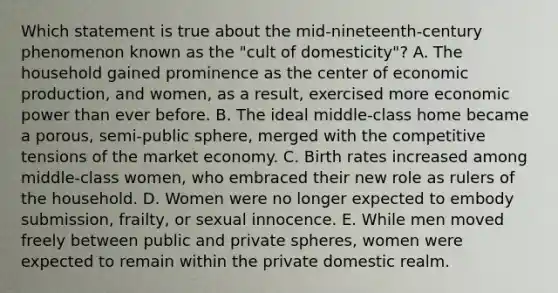 Which statement is true about the mid-nineteenth-century phenomenon known as the "cult of domesticity"? A. The household gained prominence as the center of economic production, and women, as a result, exercised more economic power than ever before. B. The ideal middle-class home became a porous, semi-public sphere, merged with the competitive tensions of the market economy. C. Birth rates increased among middle-class women, who embraced their new role as rulers of the household. D. Women were no longer expected to embody submission, frailty, or sexual innocence. E. While men moved freely between public and private spheres, women were expected to remain within the private domestic realm.