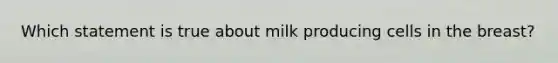 Which statement is true about milk producing cells in the breast?