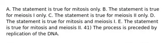 A. The statement is true for mitosis only. B. The statement is true for meiosis I only. C. The statement is true for meiosis II only. D. The statement is true for mitosis and meiosis I. E. The statement is true for mitosis and meiosis II. 41) The process is preceded by replication of the DNA.