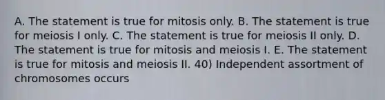 A. The statement is true for mitosis only. B. The statement is true for meiosis I only. C. The statement is true for meiosis II only. D. The statement is true for mitosis and meiosis I. E. The statement is true for mitosis and meiosis II. 40) Independent assortment of chromosomes occurs