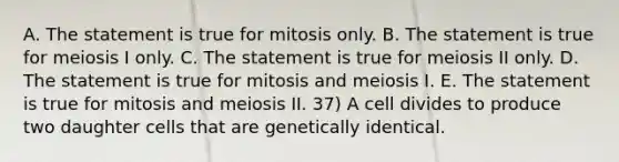 A. The statement is true for mitosis only. B. The statement is true for meiosis I only. C. The statement is true for meiosis II only. D. The statement is true for mitosis and meiosis I. E. The statement is true for mitosis and meiosis II. 37) A cell divides to produce two daughter cells that are genetically identical.