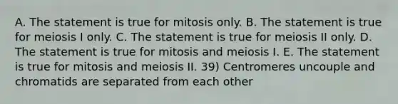 A. The statement is true for mitosis only. B. The statement is true for meiosis I only. C. The statement is true for meiosis II only. D. The statement is true for mitosis and meiosis I. E. The statement is true for mitosis and meiosis II. 39) Centromeres uncouple and chromatids are separated from each other