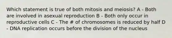 Which statement is true of both mitosis and meiosis? A - Both are involved in asexual reproduction B - Both only occur in reproductive cells C - The # of chromosomes is reduced by half D - DNA replication occurs before the division of the nucleus