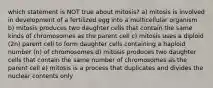 which statement is NOT true about mitosis? a) mitosis is involved in development of a fertilized egg into a multicellular organism b) mitosis produces two daughter cells that contain the same kinds of chromosomes as the parent cell c) mitosis uses a diploid (2n) parent cell to form daughter cells containing a haploid number (n) of chromosomes d) mitosis produces two daughter cells that contain the same number of chromosomes as the parent cell e) mitosis is a process that duplicates and divides the nuclear contents only