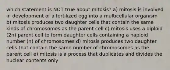 which statement is NOT true about mitosis? a) mitosis is involved in development of a fertilized egg into a multicellular organism b) mitosis produces two daughter cells that contain the same kinds of chromosomes as the parent cell c) mitosis uses a diploid (2n) parent cell to form daughter cells containing a haploid number (n) of chromosomes d) mitosis produces two daughter cells that contain the same number of chromosomes as the parent cell e) mitosis is a process that duplicates and divides the nuclear contents only