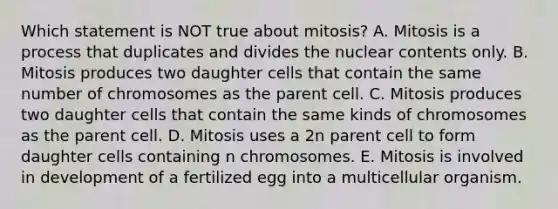 Which statement is NOT true about mitosis? A. Mitosis is a process that duplicates and divides the nuclear contents only. B. Mitosis produces two daughter cells that contain the same number of chromosomes as the parent cell. C. Mitosis produces two daughter cells that contain the same kinds of chromosomes as the parent cell. D. Mitosis uses a 2n parent cell to form daughter cells containing n chromosomes. E. Mitosis is involved in development of a fertilized egg into a multicellular organism.