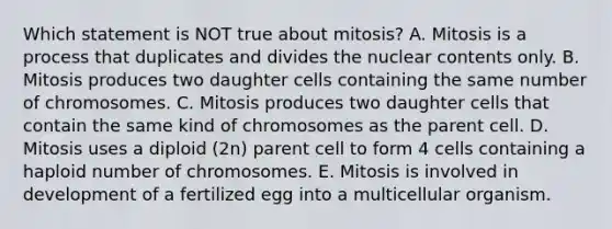 Which statement is NOT true about mitosis? A. Mitosis is a process that duplicates and divides the nuclear contents only. B. Mitosis produces two daughter cells containing the same number of chromosomes. C. Mitosis produces two daughter cells that contain the same kind of chromosomes as the parent cell. D. Mitosis uses a diploid (2n) parent cell to form 4 cells containing a haploid number of chromosomes. E. Mitosis is involved in development of a fertilized egg into a multicellular organism.