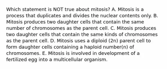 Which statement is NOT true about mitosis? A. Mitosis is a process that duplicates and divides the nuclear contents only. B. Mitosis produces two daughter cells that contain the same number of chromosomes as the parent cell. C. Mitosis produces two daughter cells that contain the same kinds of chromosomes as the parent cell. D. Mitosis uses a diploid (2n) parent cell to form daughter cells containing a haploid number(n) of chromosomes. E. Mitosis is involved in development of a fertilized egg into a multicellular organism.