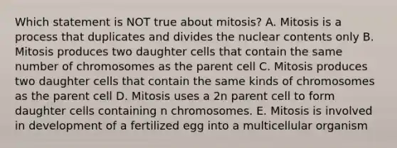 Which statement is NOT true about mitosis? A. Mitosis is a process that duplicates and divides the nuclear contents only B. Mitosis produces two daughter cells that contain the same number of chromosomes as the parent cell C. Mitosis produces two daughter cells that contain the same kinds of chromosomes as the parent cell D. Mitosis uses a 2n parent cell to form daughter cells containing n chromosomes. E. Mitosis is involved in development of a fertilized egg into a multicellular organism