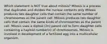 Which statement is NOT true about mitosis? Mitosis is a process that duplicates and divides the nuclear contents only Mitosis produces two daughter cells that contain the same number of chromosomes as the parent cell. Mitosis produces two daughter cells that contain the same kinds of chromosomes as the parent cell. Mitosis uses a diploid (2n) parent cell to form daughter cells containing a haploid number(n) of chromosomes. Mitosis is involved in development of a fertilized egg into a multicellular organism.