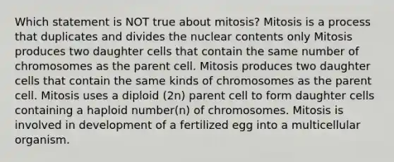 Which statement is NOT true about mitosis? Mitosis is a process that duplicates and divides the nuclear contents only Mitosis produces two daughter cells that contain the same number of chromosomes as the parent cell. Mitosis produces two daughter cells that contain the same kinds of chromosomes as the parent cell. Mitosis uses a diploid (2n) parent cell to form daughter cells containing a haploid number(n) of chromosomes. Mitosis is involved in development of a fertilized egg into a multicellular organism.