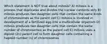 Which statement is NOT true about mitosis? A) mitosis is a process that duplicates and divides the nuclear contents only B) mitosis produces two daughter cells that contain the same kinds of chromosomes as the parent cell C) mitosis is involved in development of a fertilized egg into a multicellular organism D) mitosis produces two daughter cells that contain the same number of chromosomes as the parent cell E) mitosis uses a diploid (2n) parent cell to form daughter cells containing a haploid number (n) of chromosomes