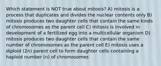 Which statement is NOT true about mitosis? A) mitosis is a process that duplicates and divides the nuclear contents only B) mitosis produces two daughter cells that contain the same kinds of chromosomes as the parent cell C) mitosis is involved in development of a fertilized egg into a multicellular organism D) mitosis produces two daughter cells that contain the same number of chromosomes as the parent cell E) mitosis uses a diploid (2n) parent cell to form daughter cells containing a haploid number (n) of chromosomes