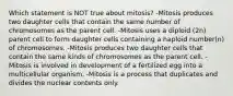 Which statement is NOT true about mitosis? -Mitosis produces two daughter cells that contain the same number of chromosomes as the parent cell. -Mitosis uses a diploid (2n) parent cell to form daughter cells containing a haploid number(n) of chromosomes. -Mitosis produces two daughter cells that contain the same kinds of chromosomes as the parent cell. -Mitosis is involved in development of a fertilized egg into a multicellular organism. -Mitosis is a process that duplicates and divides the nuclear contents only.