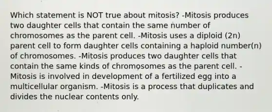 Which statement is NOT true about mitosis? -Mitosis produces two daughter cells that contain the same number of chromosomes as the parent cell. -Mitosis uses a diploid (2n) parent cell to form daughter cells containing a haploid number(n) of chromosomes. -Mitosis produces two daughter cells that contain the same kinds of chromosomes as the parent cell. -Mitosis is involved in development of a fertilized egg into a multicellular organism. -Mitosis is a process that duplicates and divides the nuclear contents only.