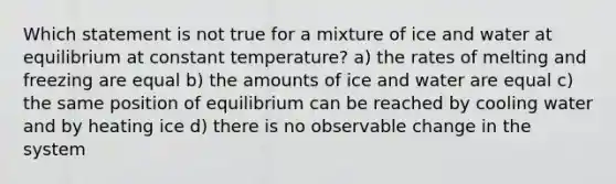 Which statement is not true for a mixture of ice and water at equilibrium at constant temperature? a) the rates of melting and freezing are equal b) the amounts of ice and water are equal c) the same position of equilibrium can be reached by cooling water and by heating ice d) there is no observable change in the system