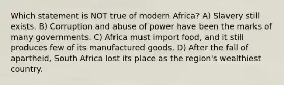 Which statement is NOT true of modern Africa? A) Slavery still exists. B) Corruption and abuse of power have been the marks of many governments. C) Africa must import food, and it still produces few of its manufactured goods. D) After the fall of apartheid, South Africa lost its place as the region's wealthiest country.