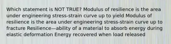 Which statement is NOT TRUE? Modulus of resilience is the area under engineering stress-strain curve up to yield Modulus of resilience is the area under engineering stress-strain curve up to fracture Resilience—ability of a material to absorb energy during elastic deformation Energy recovered when load released