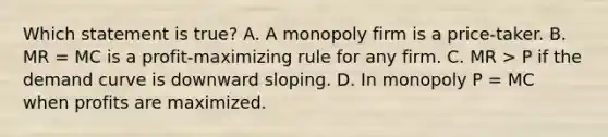 Which statement is true? A. A monopoly firm is a price-taker. B. MR = MC is a profit-maximizing rule for any firm. C. MR > P if the demand curve is downward sloping. D. In monopoly P = MC when profits are maximized.