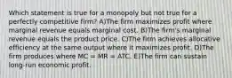 Which statement is true for a monopoly but not true for a perfectly competitive firm? A)The firm maximizes profit where marginal revenue equals marginal cost. B)The firm's marginal revenue equals the product price. C)The firm achieves allocative efficiency at the same output where it maximizes profit. D)The firm produces where MC = MR = ATC. E)The firm can sustain long-run economic profit.