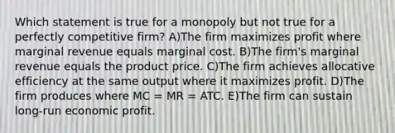 Which statement is true for a monopoly but not true for a perfectly competitive firm? A)The firm maximizes profit where marginal revenue equals marginal cost. B)The firm's marginal revenue equals the product price. C)The firm achieves allocative efficiency at the same output where it maximizes profit. D)The firm produces where MC = MR = ATC. E)The firm can sustain long-run economic profit.