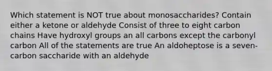 Which statement is NOT true about monosaccharides? Contain either a ketone or aldehyde Consist of three to eight carbon chains Have hydroxyl groups an all carbons except the carbonyl carbon All of the statements are true An aldoheptose is a seven-carbon saccharide with an aldehyde