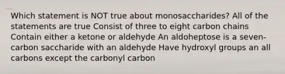 Which statement is NOT true about monosaccharides? All of the statements are true Consist of three to eight carbon chains Contain either a ketone or aldehyde An aldoheptose is a seven-carbon saccharide with an aldehyde Have hydroxyl groups an all carbons except the carbonyl carbon