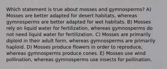 Which statement is true about mosses and gymnosperms? A) Mosses are better adapted for desert habitats, whereas gymnosperms are better adapted for wet habitats. B) Mosses rely on liquid water for fertilization, whereas gymnosperms do not need liquid water for fertilization. C) Mosses are primarily diploid in their adult form, whereas gymnosperms are primarily haploid. D) Mosses produce flowers in order to reproduce, whereas gymnosperms produce cones. E) Mosses use wind pollination, whereas gymnosperms use insects for pollination.