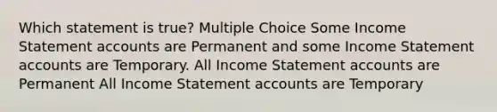 Which statement is true? Multiple Choice Some Income Statement accounts are Permanent and some Income Statement accounts are Temporary. All Income Statement accounts are Permanent All Income Statement accounts are Temporary