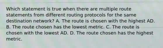 Which statement is true when there are multiple route statements from different routing protocols for the same destination network? A. The route is chosen with the highest AD. B. The route chosen has the lowest metric. C. The route is chosen with the lowest AD. D. The route chosen has the highest metric.