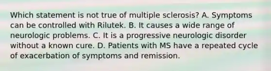 Which statement is not true of multiple sclerosis? A. Symptoms can be controlled with Rilutek. B. It causes a wide range of neurologic problems. C. It is a progressive neurologic disorder without a known cure. D. Patients with MS have a repeated cycle of exacerbation of symptoms and remission.