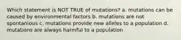 Which statement is NOT TRUE of mutations? a. mutations can be caused by environmental factors b. mutations are not spontanious c. mutations provide new alleles to a population d. mutations are always harmful to a population