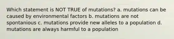 Which statement is NOT TRUE of mutations? a. mutations can be caused by environmental factors b. mutations are not spontanious c. mutations provide new alleles to a population d. mutations are always harmful to a population