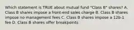 Which statement is TRUE about mutual fund "Class B" shares? A. Class B shares impose a front-end sales charge B. Class B shares impose no management fees C. Class B shares impose a 12b-1 fee D. Class B shares offer breakpoints