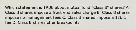 Which statement is TRUE about mutual fund "Class B" shares? A. Class B shares impose a front-end sales charge B. Class B shares impose no management fees C. Class B shares impose a 12b-1 fee D. Class B shares offer breakpoints