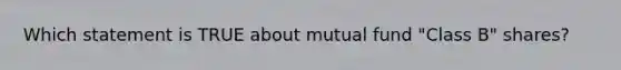 Which statement is TRUE about mutual fund "Class B" shares?