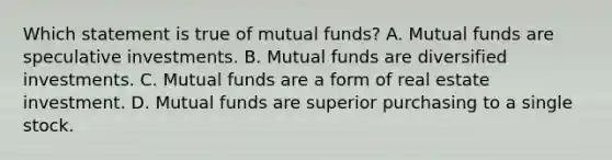 Which statement is true of mutual funds? A. Mutual funds are speculative investments. B. Mutual funds are diversified investments. C. Mutual funds are a form of real estate investment. D. Mutual funds are superior purchasing to a single stock.